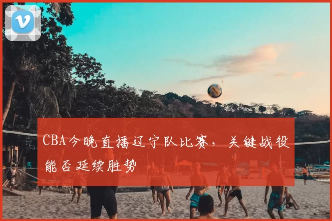 CBA今晚直播辽宁队比赛,关键战役能否延续胜势
