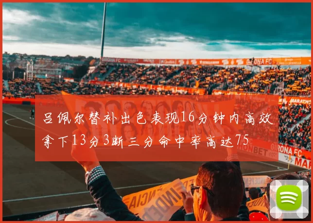 吕佩尔替补出色表现16分钟内高效拿下13分3断三分命中率高达75