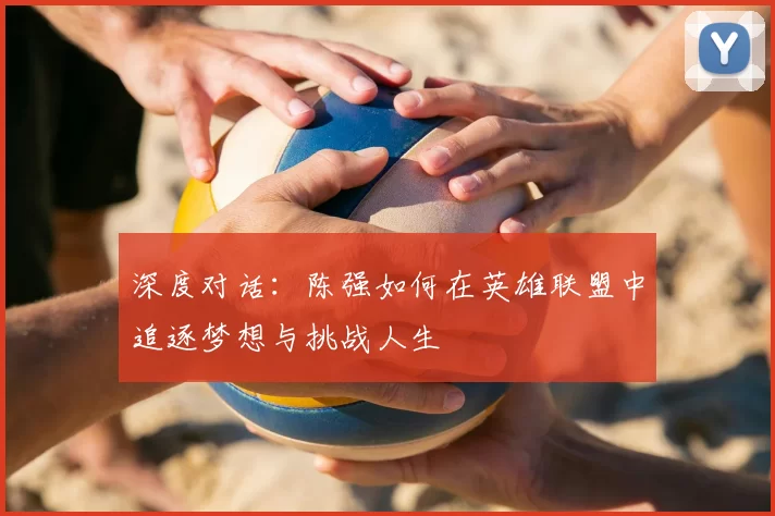 深度对话:陈强如何在英雄联盟中追逐梦想与挑战人生