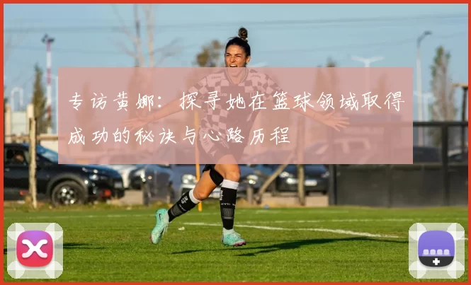 专访黄娜：探寻她在篮球领域取得成功的秘诀与心路历程
