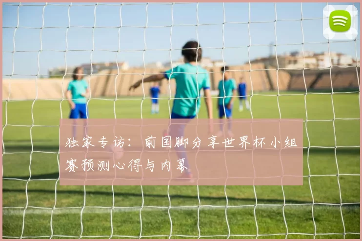 独家专访：前国脚分享世界杯小组赛预测心得与内幕