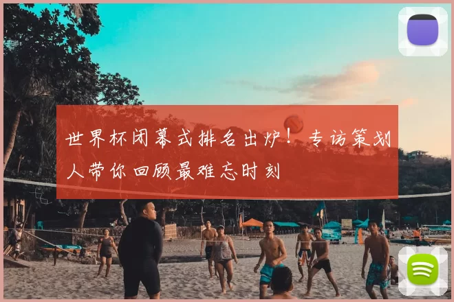 世界杯闭幕式排名出炉!专访策划人带你回顾最难忘时刻