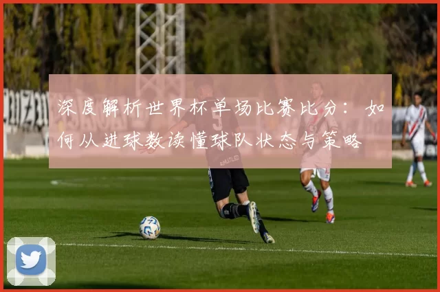 深度解析世界杯单场比赛比分:如何从进球数读懂球队状态与策略
