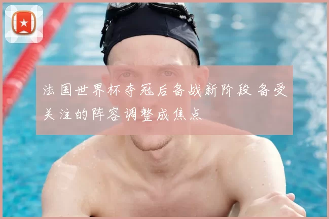 法国世界杯夺冠后备战新阶段 备受关注的阵容调整成焦点