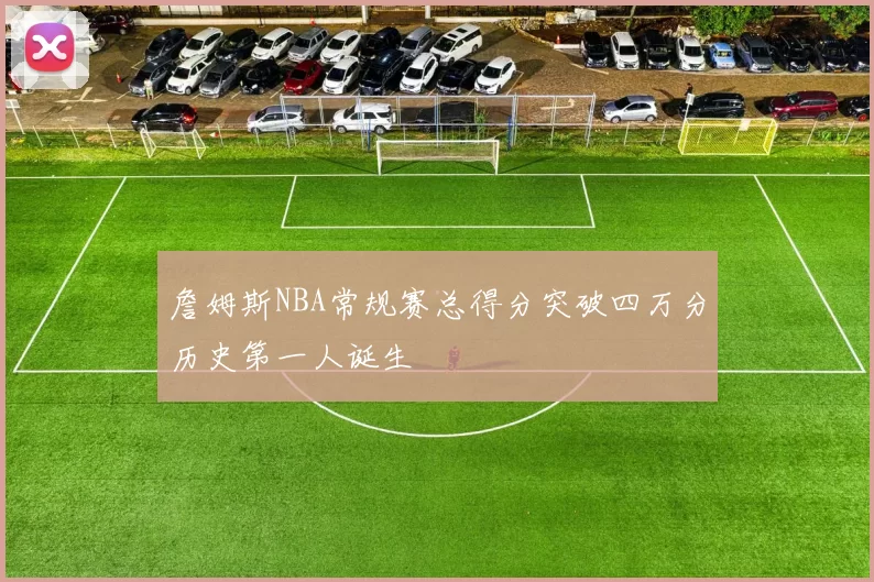 詹姆斯NBA常规赛总得分突破四万分历史第一人诞生