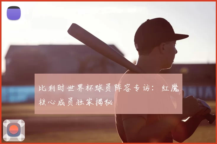 比利时世界杯球员阵容专访：红魔核心成员独家揭秘