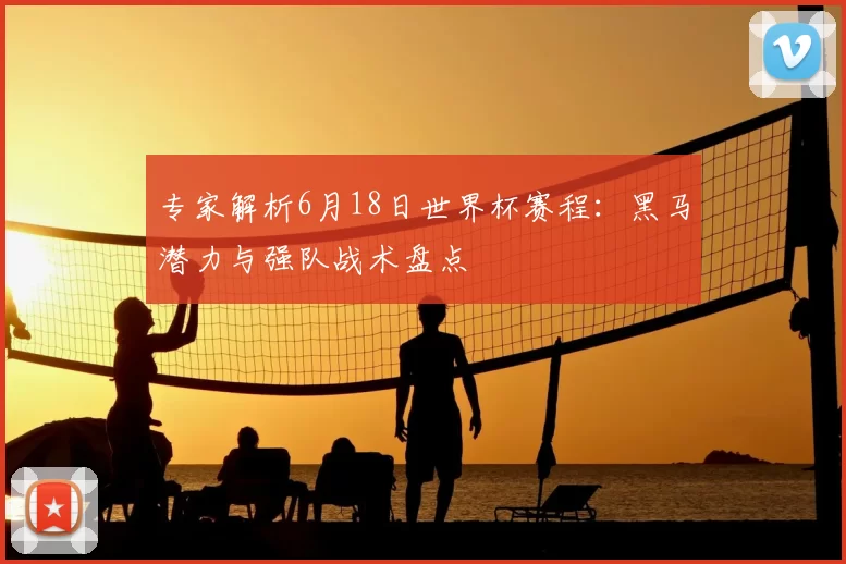 专家解析6月18日世界杯赛程:黑马潜力与强队战术盘点