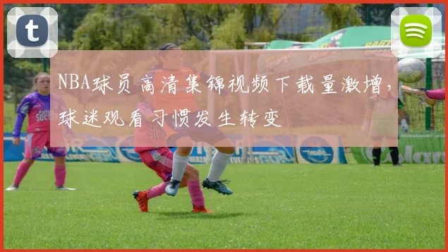 NBA球员高清集锦视频下载量激增,球迷观看习惯发生转变