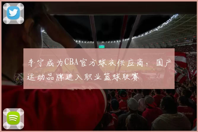 李宁成为CBA官方球衣供应商，国产运动品牌进入职业篮球联赛