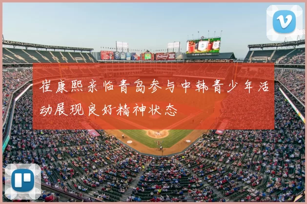 崔康熙亲临青岛参与中韩青少年活动展现良好精神状态