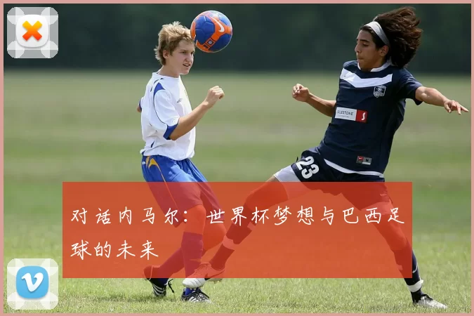 对话内马尔:世界杯梦想与巴西足球的未来