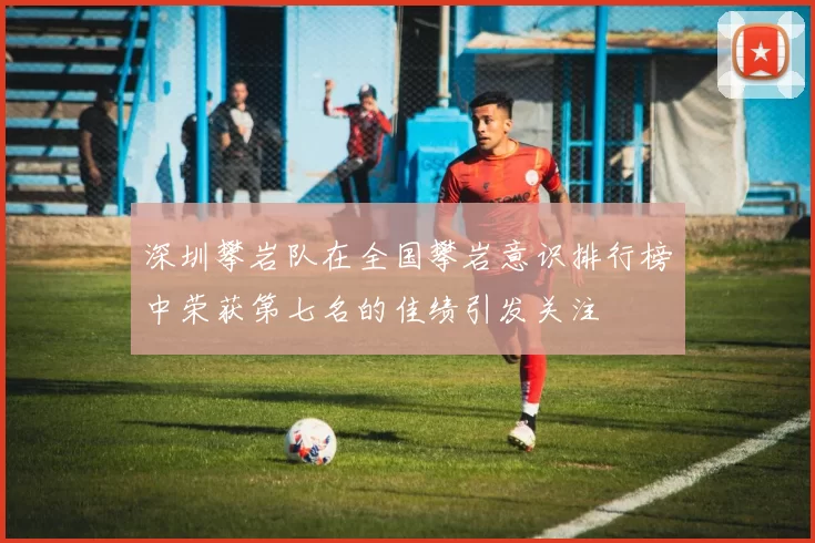 深圳攀岩队在全国攀岩意识排行榜中荣获第七名的佳绩引发关注