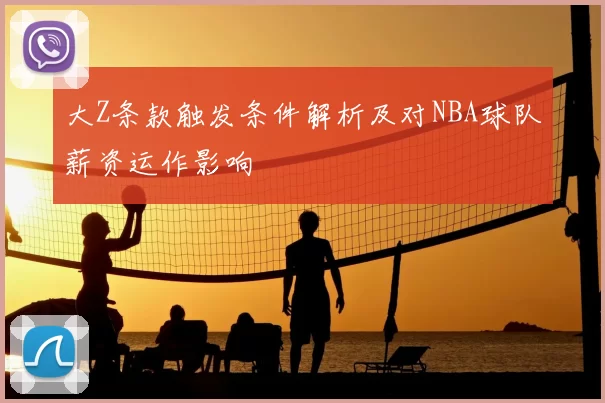 大Z条款触发条件解析及对NBA球队薪资运作影响