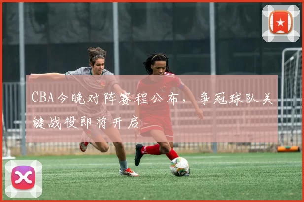 CBA今晚对阵赛程公布，争冠球队关键战役即将开启