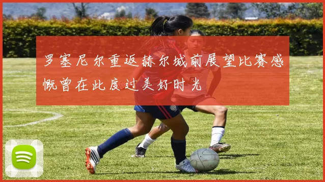 罗塞尼尔重返赫尔城前展望比赛感慨曾在此度过美好时光