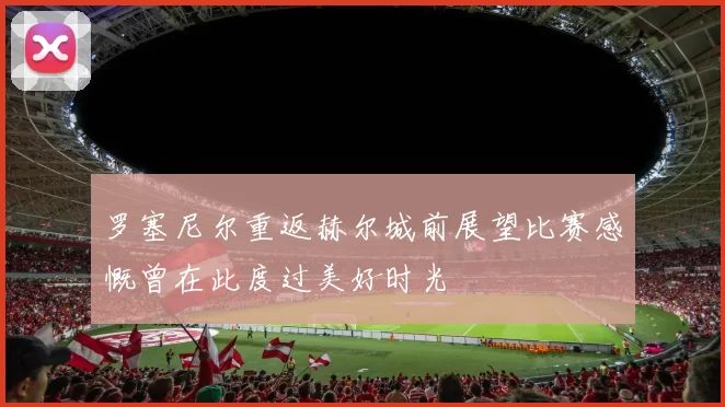 罗塞尼尔重返赫尔城前展望比赛感慨曾在此度过美好时光
