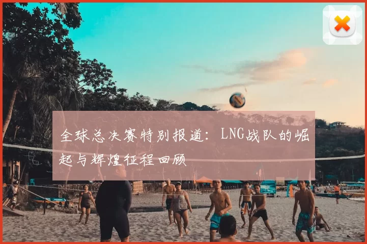 全球总决赛特别报道:LNG战队的崛起与辉煌征程回顾