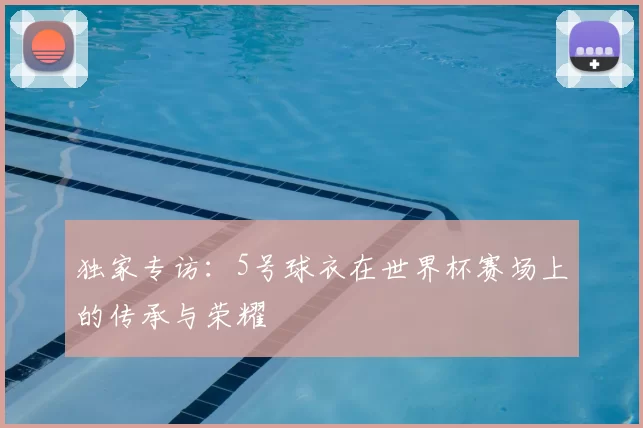 独家专访:5号球衣在世界杯赛场上的传承与荣耀