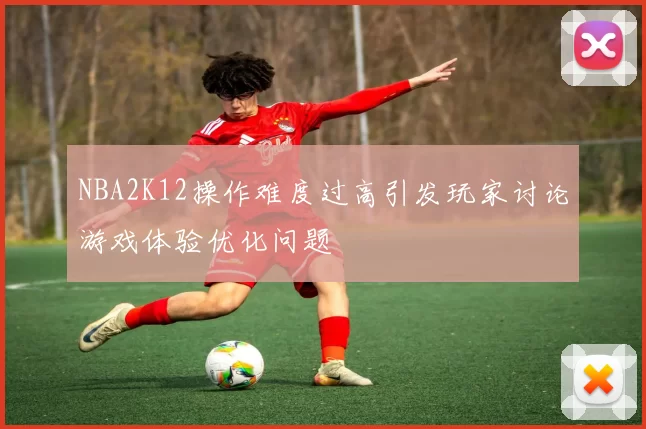 NBA2K12操作难度过高引发玩家讨论游戏体验优化问题
