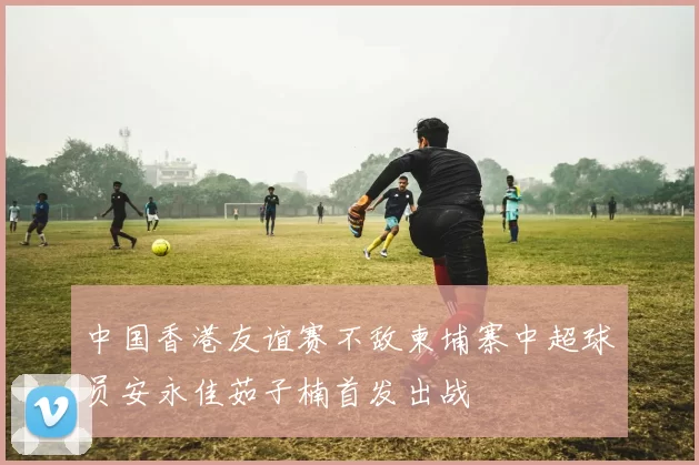 中国香港友谊赛不敌柬埔寨中超球员安永佳茹子楠首发出战