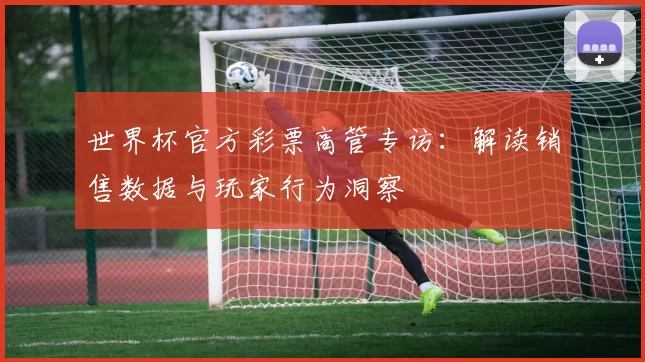 世界杯官方彩票高管专访:解读销售数据与玩家行为洞察
