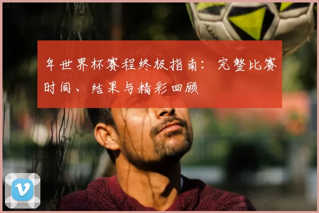 年世界杯赛程终极指南:完整比赛时间、结果与精彩回顾