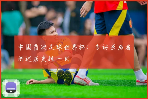 中国首次足球世界杯：专访亲历者讲述历史性一刻