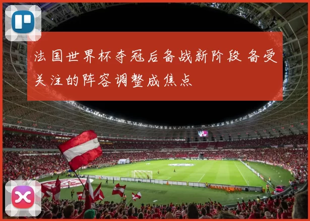 法国世界杯夺冠后备战新阶段 备受关注的阵容调整成焦点
