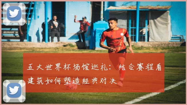 五大世界杯场馆巡礼:结合赛程看建筑如何塑造经典对决