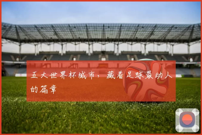 五大世界杯城市,藏着足球最动人的篇章