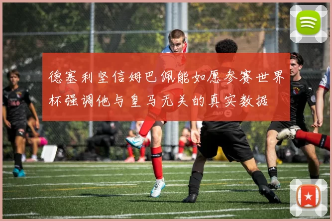 德塞利坚信姆巴佩能如愿参赛世界杯强调他与皇马无关的真实数据