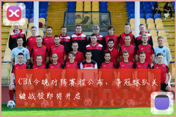 CBA今晚对阵赛程公布,争冠球队关键战役即将开启
