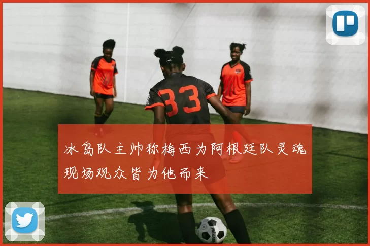 冰岛队主帅称梅西为阿根廷队灵魂现场观众皆为他而来