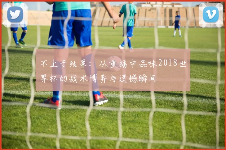 不止于结果:从重播中品味2018世界杯的战术博弈与遗憾瞬间
